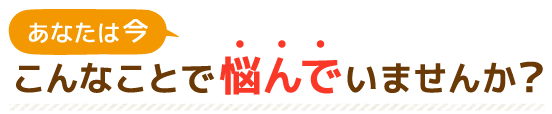 あなたは今こんなことで悩んでいませんか？